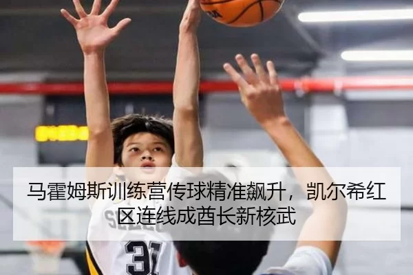 马霍姆斯训练营传球精准飙升，凯尔希红区连线成酋长新核武