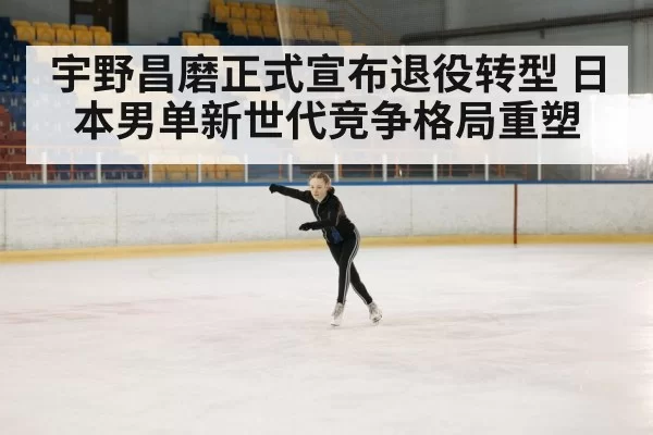 宇野昌磨正式宣布退役转型 日本男单新世代竞争格局重塑