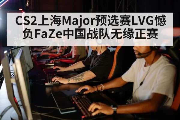 CS2上海Major预选赛LVG憾负FaZe中国战队无缘正赛